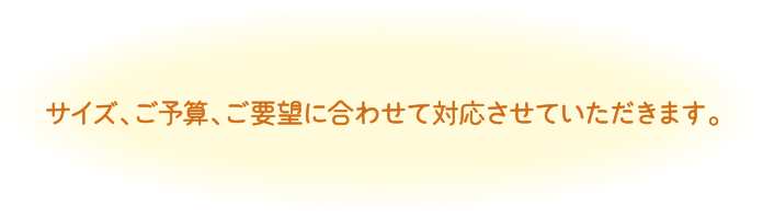 サイズ、ご予算、ご要望に合わせて対応させていただきます。