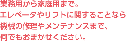 業務用から家庭用まで。エレベータやリフトに関することなら機械の修理やメンテナンスまで、何でもおまかせください。